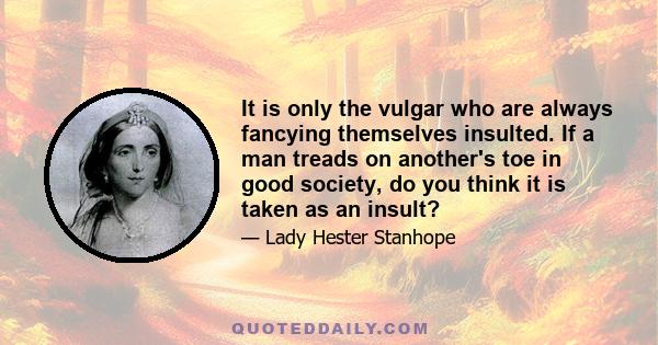 It is only the vulgar who are always fancying themselves insulted. If a man treads on another's toe in good society, do you think it is taken as an insult?