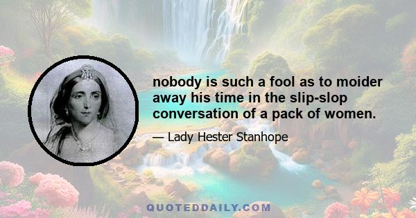 nobody is such a fool as to moider away his time in the slip-slop conversation of a pack of women.