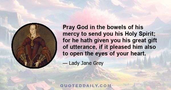 Pray God in the bowels of his mercy to send you his Holy Spirit; for he hath given you his great gift of utterance, if it pleased him also to open the eyes of your heart.