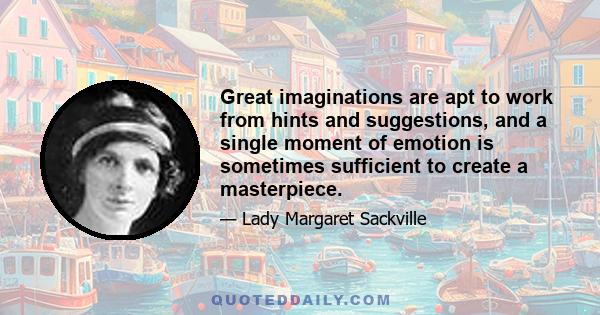 Great imaginations are apt to work from hints and suggestions, and a single moment of emotion is sometimes sufficient to create a masterpiece.