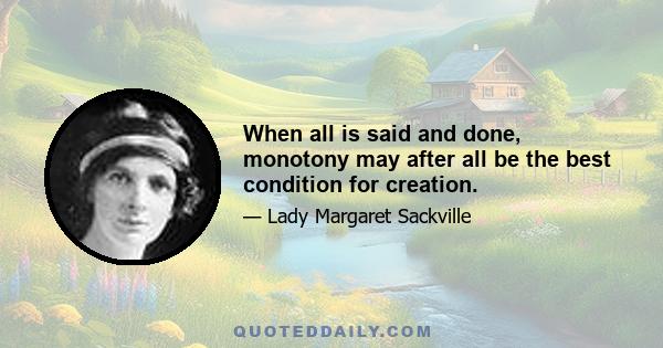 When all is said and done, monotony may after all be the best condition for creation.