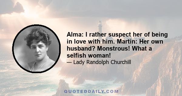 Alma: I rather suspect her of being in love with him. Martin: Her own husband? Monstrous! What a selfish woman!