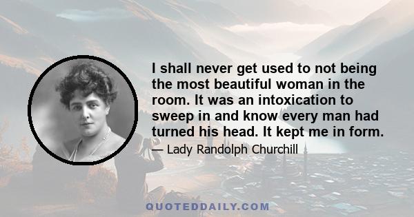 I shall never get used to not being the most beautiful woman in the room. It was an intoxication to sweep in and know every man had turned his head. It kept me in form.