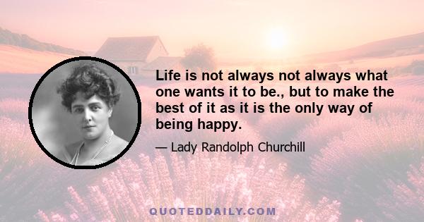 Life is not always not always what one wants it to be., but to make the best of it as it is the only way of being happy.