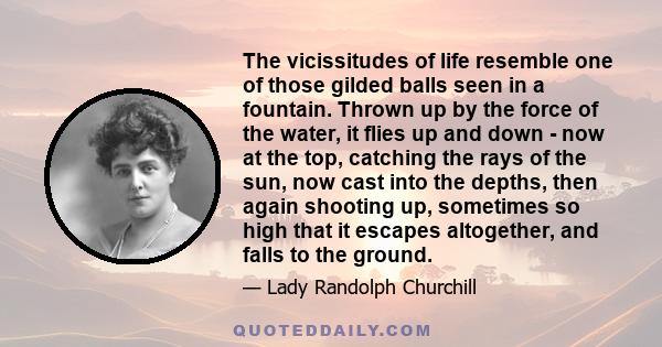 The vicissitudes of life resemble one of those gilded balls seen in a fountain. Thrown up by the force of the water, it flies up and down - now at the top, catching the rays of the sun, now cast into the depths, then