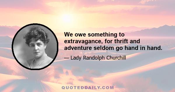 We owe something to extravagance, for thrift and adventure seldom go hand in hand.