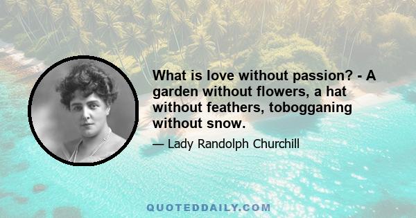 What is love without passion? - A garden without flowers, a hat without feathers, tobogganing without snow.