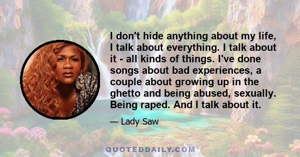 I don't hide anything about my life, I talk about everything. I talk about it - all kinds of things. I've done songs about bad experiences, a couple about growing up in the ghetto and being abused, sexually. Being