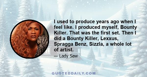 I used to produce years ago when I feel like. I produced myself, Bounty Killer. That was the first set. Then I did a Bounty Killer, Lexxus, Spragga Benz, Sizzla, a whole lot of artist.