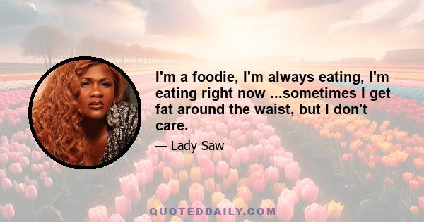 I'm a foodie, I'm always eating, I'm eating right now ...sometimes I get fat around the waist, but I don't care.