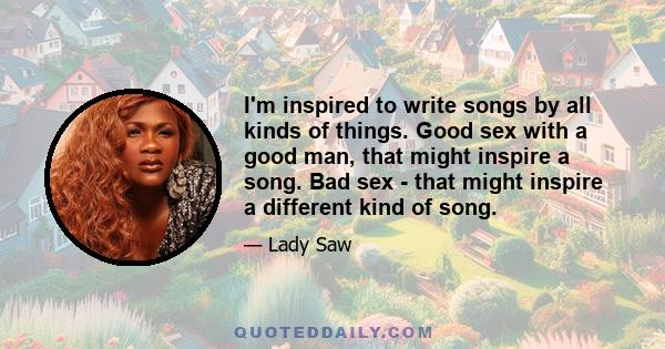 I'm inspired to write songs by all kinds of things. Good sex with a good man, that might inspire a song. Bad sex - that might inspire a different kind of song.