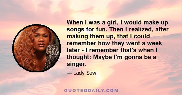 When I was a girl, I would make up songs for fun. Then I realized, after making them up, that I could remember how they went a week later - I remember that's when I thought: Maybe I'm gonna be a singer.