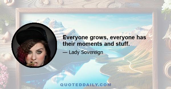 Everyone grows, everyone has their moments and stuff.