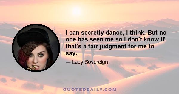 I can secretly dance, I think. But no one has seen me so I don't know if that's a fair judgment for me to say.