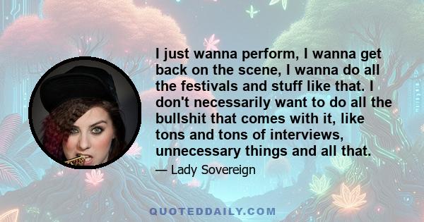 I just wanna perform, I wanna get back on the scene, I wanna do all the festivals and stuff like that. I don't necessarily want to do all the bullshit that comes with it, like tons and tons of interviews, unnecessary