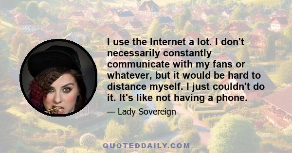 I use the Internet a lot. I don't necessarily constantly communicate with my fans or whatever, but it would be hard to distance myself. I just couldn't do it. It's like not having a phone.