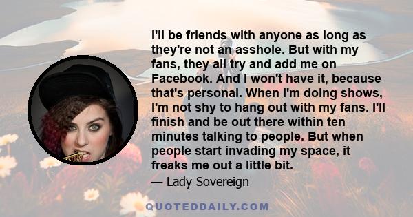 I'll be friends with anyone as long as they're not an asshole. But with my fans, they all try and add me on Facebook. And I won't have it, because that's personal. When I'm doing shows, I'm not shy to hang out with my