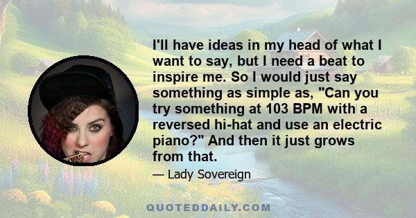 I'll have ideas in my head of what I want to say, but I need a beat to inspire me. So I would just say something as simple as, Can you try something at 103 BPM with a reversed hi-hat and use an electric piano? And then