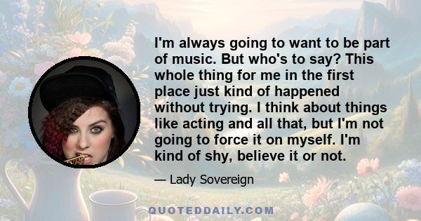 I'm always going to want to be part of music. But who's to say? This whole thing for me in the first place just kind of happened without trying. I think about things like acting and all that, but I'm not going to force