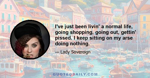 I've just been livin' a normal life, going shopping, going out, gettin' pissed. I keep sitting on my arse doing nothing.