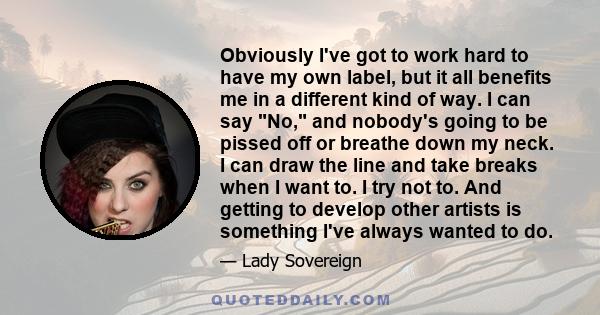 Obviously I've got to work hard to have my own label, but it all benefits me in a different kind of way. I can say No, and nobody's going to be pissed off or breathe down my neck. I can draw the line and take breaks