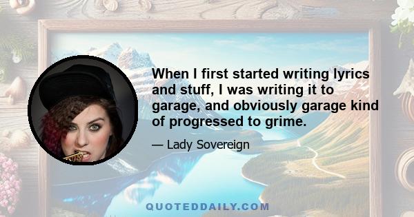 When I first started writing lyrics and stuff, I was writing it to garage, and obviously garage kind of progressed to grime.