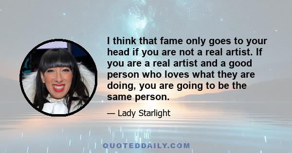 I think that fame only goes to your head if you are not a real artist. If you are a real artist and a good person who loves what they are doing, you are going to be the same person.