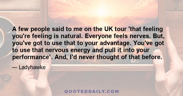 A few people said to me on the UK tour 'that feeling you're feeling is natural. Everyone feels nerves. But, you've got to use that to your advantage. You've got to use that nervous energy and pull it into your