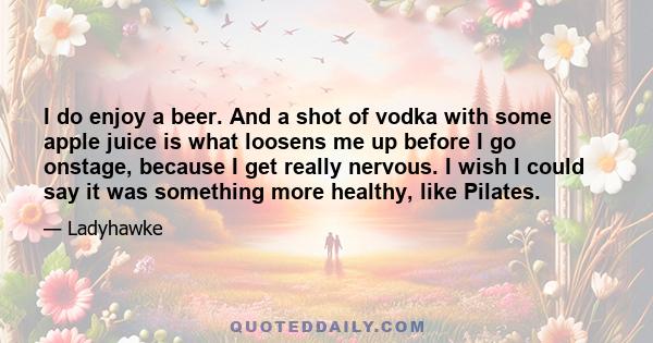 I do enjoy a beer. And a shot of vodka with some apple juice is what loosens me up before I go onstage, because I get really nervous. I wish I could say it was something more healthy, like Pilates.