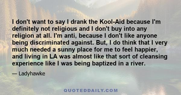 I don't want to say I drank the Kool-Aid because I'm definitely not religious and I don't buy into any religion at all. I'm anti, because I don't like anyone being discriminated against. But, I do think that I very much 