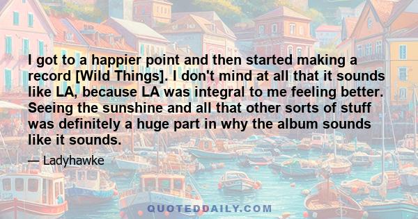 I got to a happier point and then started making a record [Wild Things]. I don't mind at all that it sounds like LA, because LA was integral to me feeling better. Seeing the sunshine and all that other sorts of stuff