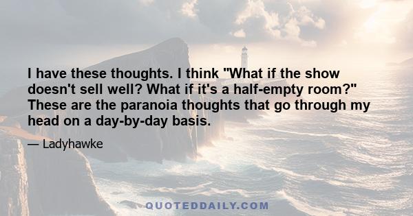 I have these thoughts. I think What if the show doesn't sell well? What if it's a half-empty room? These are the paranoia thoughts that go through my head on a day-by-day basis.