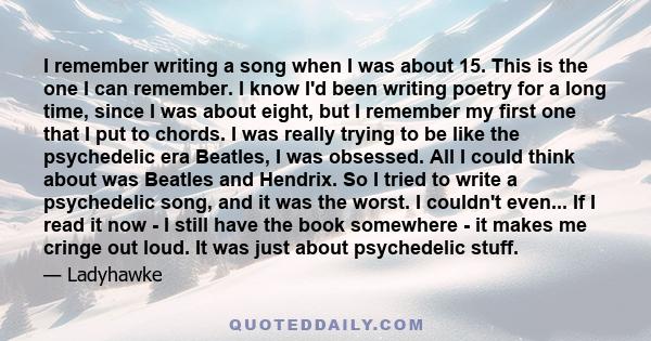 I remember writing a song when I was about 15. This is the one I can remember. I know I'd been writing poetry for a long time, since I was about eight, but I remember my first one that I put to chords. I was really