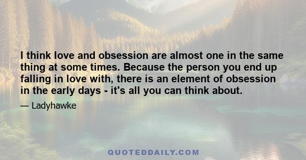 I think love and obsession are almost one in the same thing at some times. Because the person you end up falling in love with, there is an element of obsession in the early days - it's all you can think about.