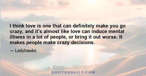 I think love is one that can definitely make you go crazy, and it's almost like love can induce mental illness in a lot of people, or bring it out worse. It makes people make crazy decisions.