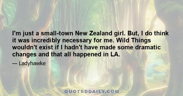 I'm just a small-town New Zealand girl. But, I do think it was incredibly necessary for me. Wild Things wouldn't exist if I hadn't have made some dramatic changes and that all happened in LA.