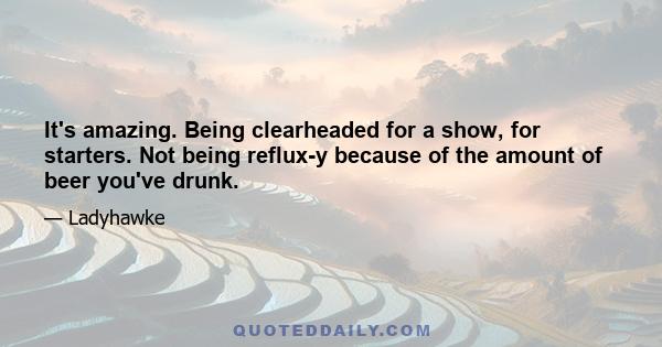 It's amazing. Being clearheaded for a show, for starters. Not being reflux-y because of the amount of beer you've drunk.