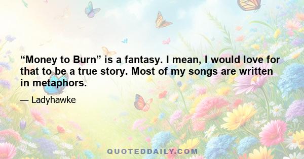 “Money to Burn” is a fantasy. I mean, I would love for that to be a true story. Most of my songs are written in metaphors.