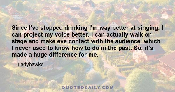 Since I've stopped drinking I'm way better at singing. I can project my voice better. I can actually walk on stage and make eye contact with the audience, which I never used to know how to do in the past. So, it's made