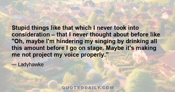 Stupid things like that which I never took into consideration – that I never thought about before like Oh, maybe I'm hindering my singing by drinking all this amount before I go on stage. Maybe it's making me not