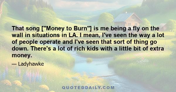 That song [Money to Burn] is me being a fly on the wall in situations in LA. I mean, I've seen the way a lot of people operate and I've seen that sort of thing go down. There's a lot of rich kids with a little bit of