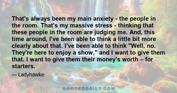 That's always been my main anxiety - the people in the room. That's my massive stress - thinking that these people in the room are judging me. And, this time around, I've been able to think a little bit more clearly