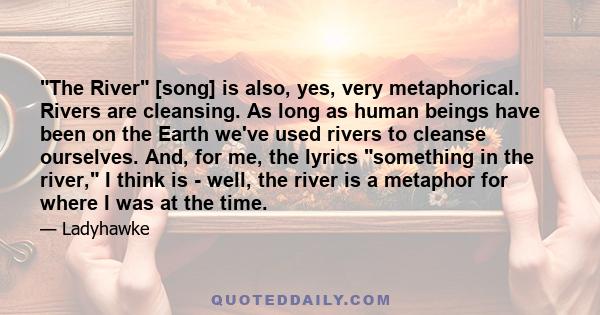 The River [song] is also, yes, very metaphorical. Rivers are cleansing. As long as human beings have been on the Earth we've used rivers to cleanse ourselves. And, for me, the lyrics something in the river, I think is - 