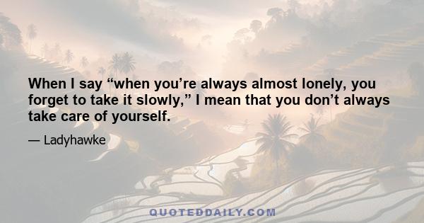 When I say “when you’re always almost lonely, you forget to take it slowly,” I mean that you don’t always take care of yourself.