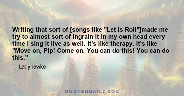 Writing that sort of [songs like Let is Roll]made me try to almost sort of ingrain it in my own head every time I sing it live as well. It's like therapy. It's like Move on, Pip! Come on. You can do this! You can do