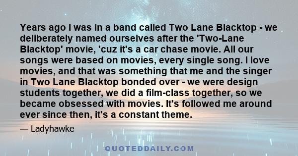 Years ago I was in a band called Two Lane Blacktop - we deliberately named ourselves after the 'Two-Lane Blacktop' movie, 'cuz it's a car chase movie. All our songs were based on movies, every single song. I love