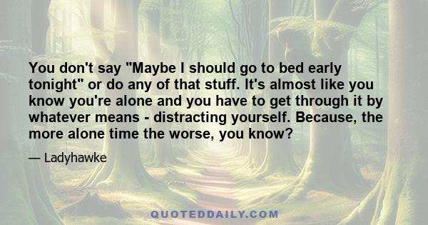 You don't say Maybe I should go to bed early tonight or do any of that stuff. It's almost like you know you're alone and you have to get through it by whatever means - distracting yourself. Because, the more alone time