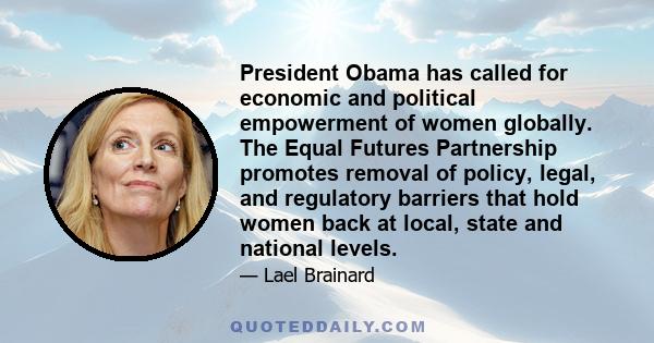 President Obama has called for economic and political empowerment of women globally. The Equal Futures Partnership promotes removal of policy, legal, and regulatory barriers that hold women back at local, state and