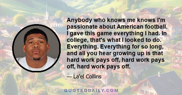 Anybody who knows me knows I'm passionate about American football. I gave this game everything I had. In college, that's what I looked to do. Everything. Everything for so long, and all you hear growing up is that hard