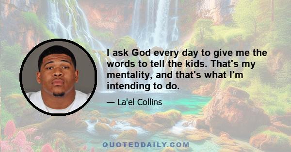 I ask God every day to give me the words to tell the kids. That's my mentality, and that's what I'm intending to do.